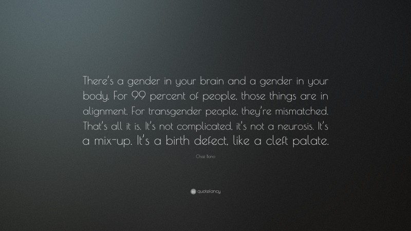Chaz Bono Quote: “There’s a gender in your brain and a gender in your body. For 99 percent of people, those things are in alignment. For transgender people, they’re mismatched. That’s all it is. It’s not complicated, it’s not a neurosis. It’s a mix-up. It’s a birth defect, like a cleft palate.”