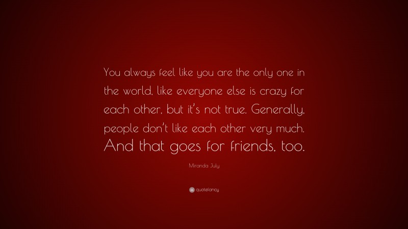 Miranda July Quote: “You always feel like you are the only one in the world, like everyone else is crazy for each other, but it’s not true. Generally, people don’t like each other very much. And that goes for friends, too.”