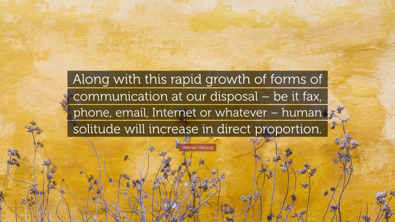 Werner Herzog Quote: “Along with this rapid growth of forms of communication at our disposal – be it fax, phone, email, Internet or whatever – human solitude will increase in direct proportion.”