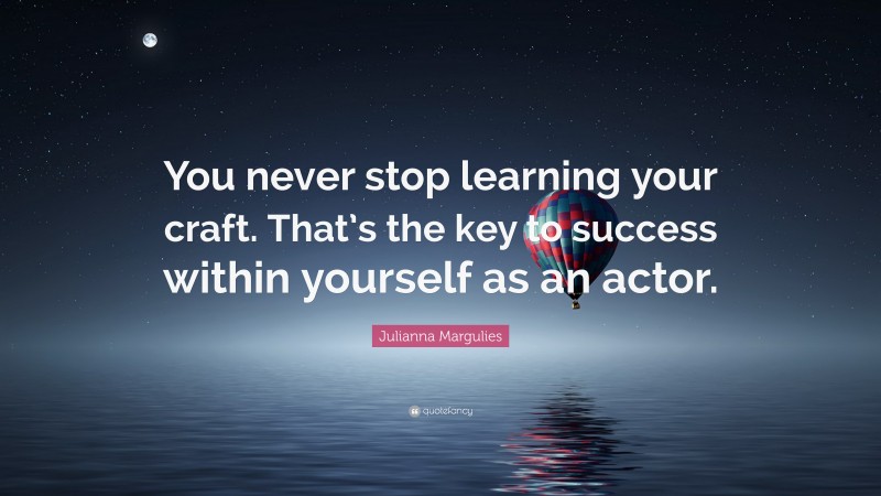 Julianna Margulies Quote: “You never stop learning your craft. That’s the key to success within yourself as an actor.”
