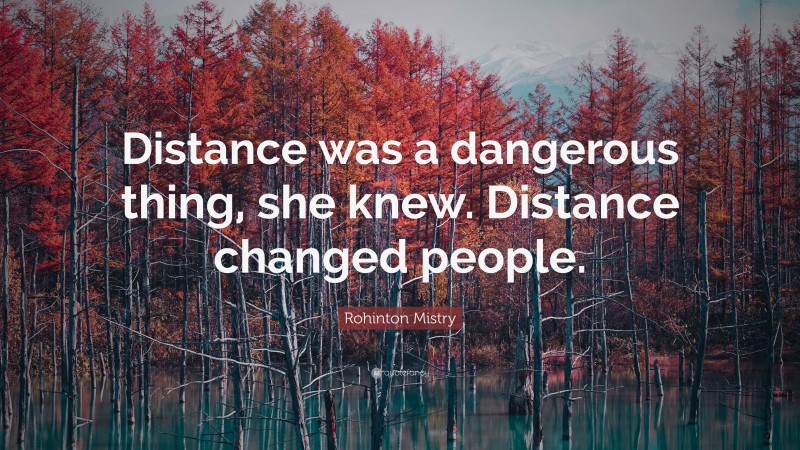 Rohinton Mistry Quote: “Distance was a dangerous thing, she knew. Distance changed people.”