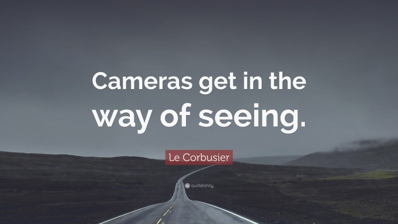Le Corbusier Quote: “Cameras get in the way of seeing.”