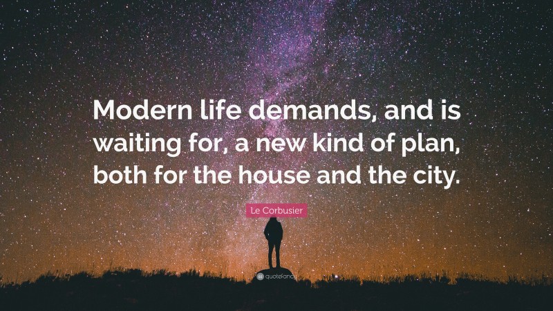 Le Corbusier Quote: “Modern life demands, and is waiting for, a new kind of plan, both for the house and the city.”