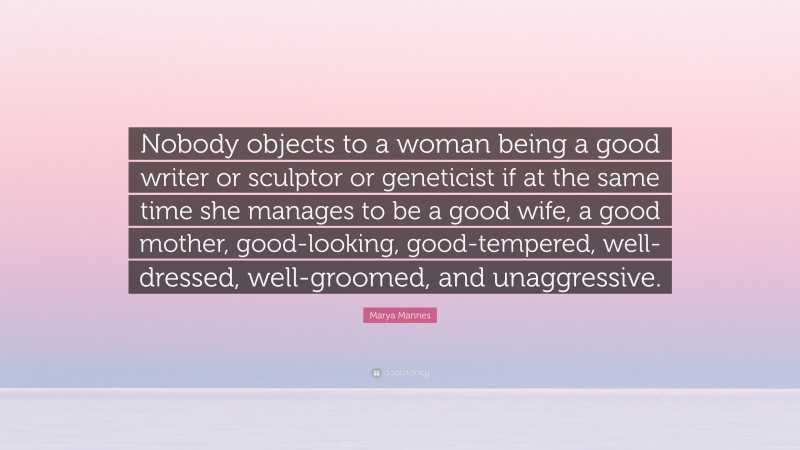 Marya Mannes Quote: “Nobody objects to a woman being a good writer or sculptor or geneticist if at the same time she manages to be a good wife, a good mother, good-looking, good-tempered, well-dressed, well-groomed, and unaggressive.”