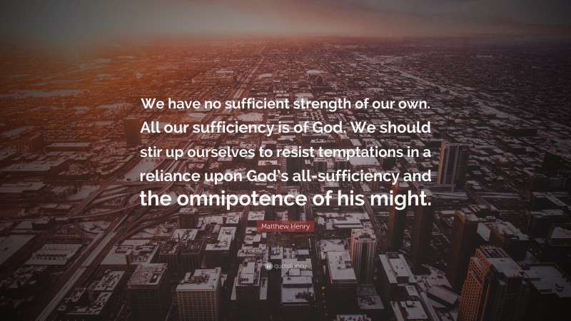 Matthew Henry Quote: “We have no sufficient strength of our own. All our sufficiency is of God. We should stir up ourselves to resist temptations in a reliance upon God’s all-sufficiency and the omnipotence of his might.”