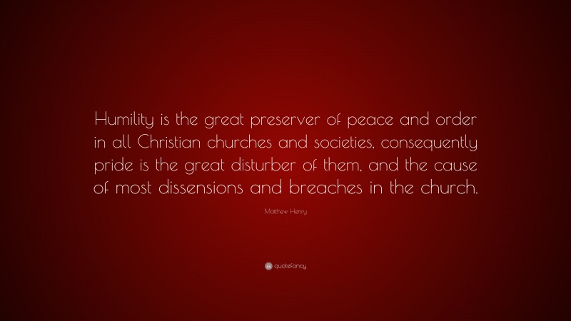Matthew Henry Quote: “Humility is the great preserver of peace and order in all Christian churches and societies, consequently pride is the great disturber of them, and the cause of most dissensions and breaches in the church.”
