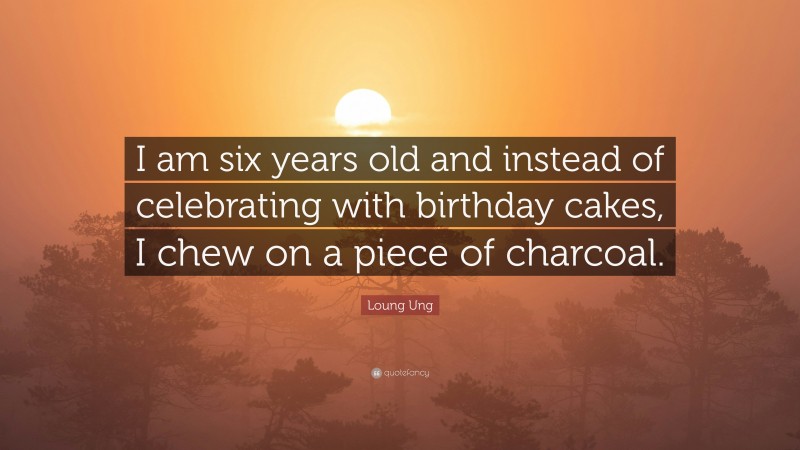 Loung Ung Quote: “I am six years old and instead of celebrating with birthday cakes, I chew on a piece of charcoal.”
