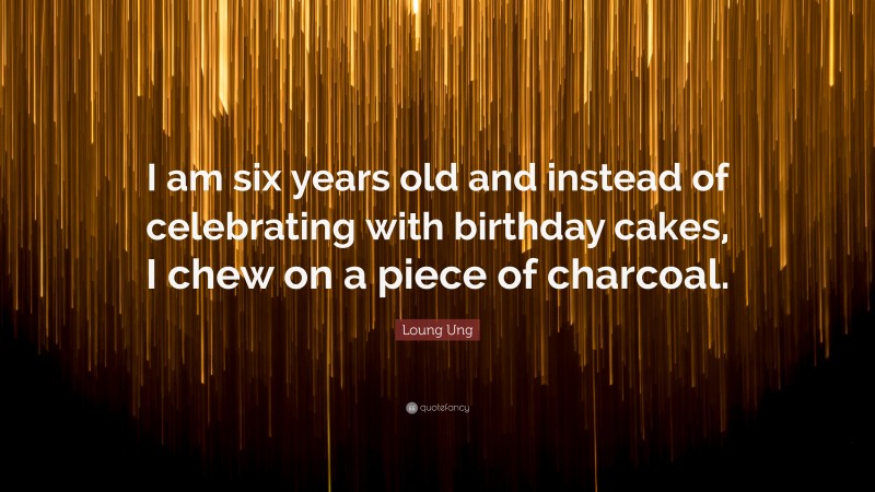 Loung Ung Quote: “I am six years old and instead of celebrating with birthday cakes, I chew on a piece of charcoal.”