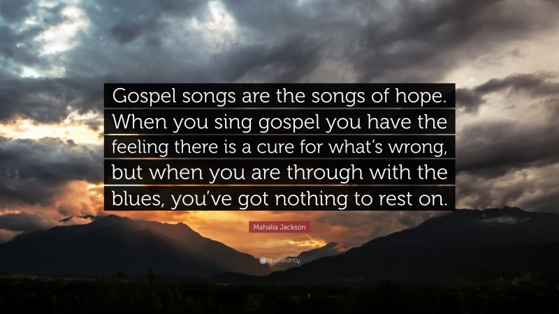 Mahalia Jackson Quote: “Gospel songs are the songs of hope. When you sing gospel you have the feeling there is a cure for what’s wrong, but when you are through with the blues, you’ve got nothing to rest on.”