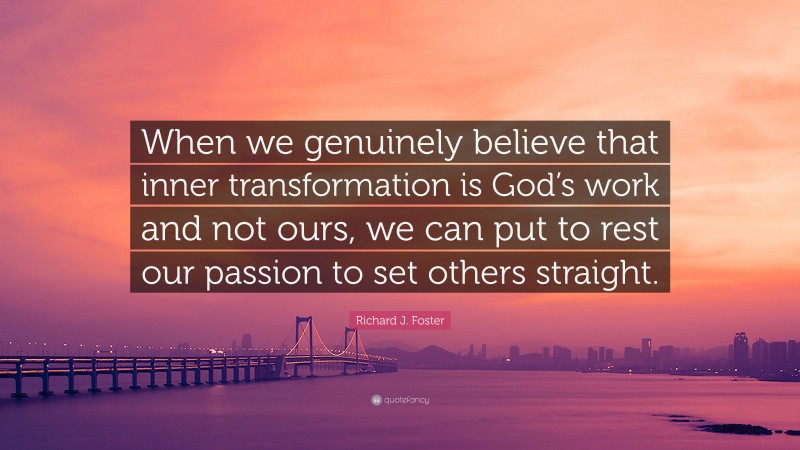 Richard J. Foster Quote: “When we genuinely believe that inner transformation is God’s work and not ours, we can put to rest our passion to set others straight.”