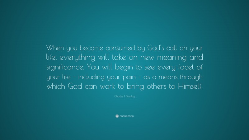 Charles F. Stanley Quote: “When you become consumed by God’s call on your life, everything will take on new meaning and significance. You will begin to see every facet of your life – including your pain – as a means through which God can work to bring others to Himself.”