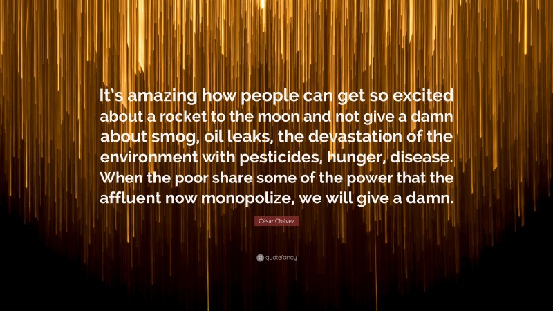 César Chávez Quote: “It’s amazing how people can get so excited about a rocket to the moon and not give a damn about smog, oil leaks, the devastation of the environment with pesticides, hunger, disease. When the poor share some of the power that the affluent now monopolize, we will give a damn.”
