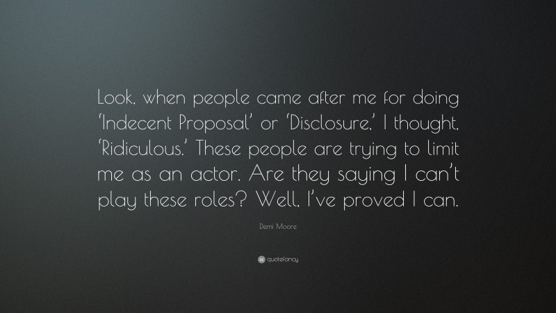 Demi Moore Quote: “Look, when people came after me for doing ‘Indecent Proposal’ or ‘Disclosure,’ I thought, ‘Ridiculous.’ These people are trying to limit me as an actor. Are they saying I can’t play these roles? Well, I’ve proved I can.”