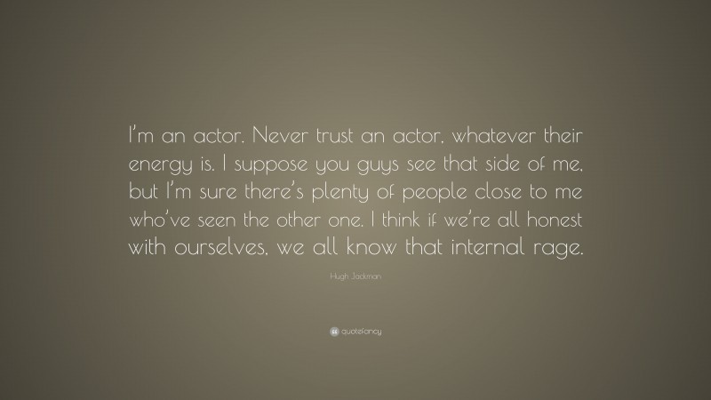Hugh Jackman Quote: “I’m an actor. Never trust an actor, whatever their energy is. I suppose you guys see that side of me, but I’m sure there’s plenty of people close to me who’ve seen the other one. I think if we’re all honest with ourselves, we all know that internal rage.”
