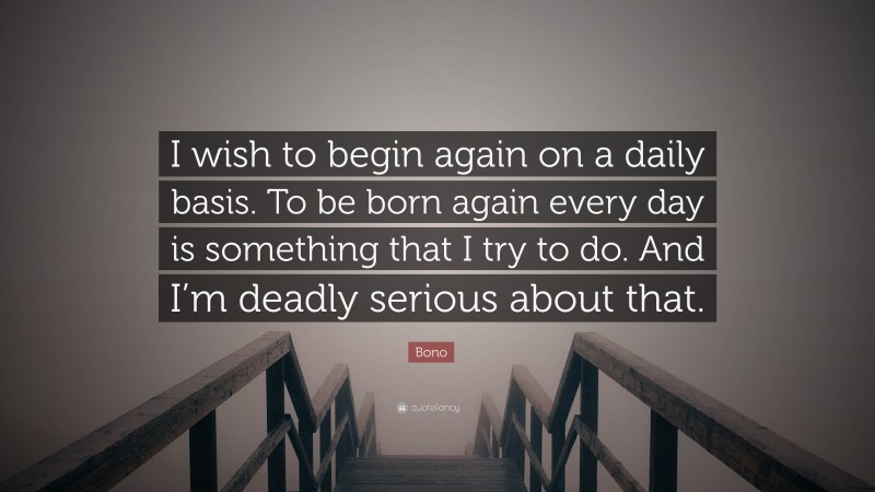 Bono Quote: “I wish to begin again on a daily basis. To be born again every day is something that I try to do. And I’m deadly serious about that.”