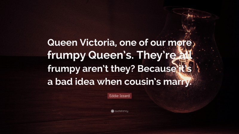 Eddie Izzard Quote: “Queen Victoria, one of our more frumpy Queen’s. They’re all frumpy aren’t they? Because it’s a bad idea when cousin’s marry.”