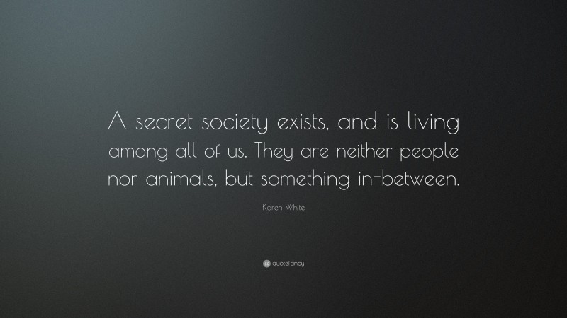 Karen White Quote: “A secret society exists, and is living among all of us. They are neither people nor animals, but something in-between.”