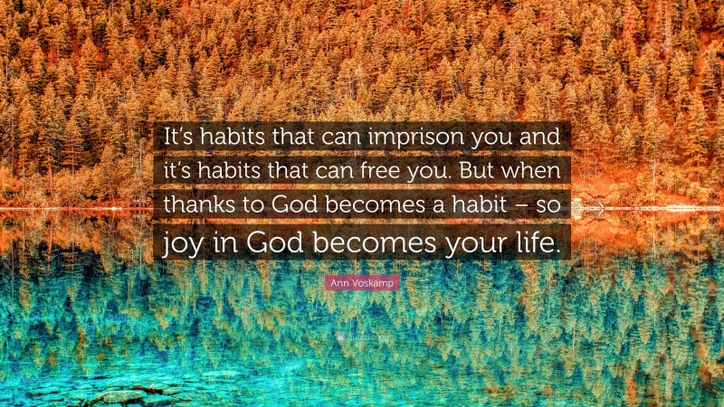 Ann Voskamp Quote: “It’s habits that can imprison you and it’s habits that can free you. But when thanks to God becomes a habit – so joy in God becomes your life.”