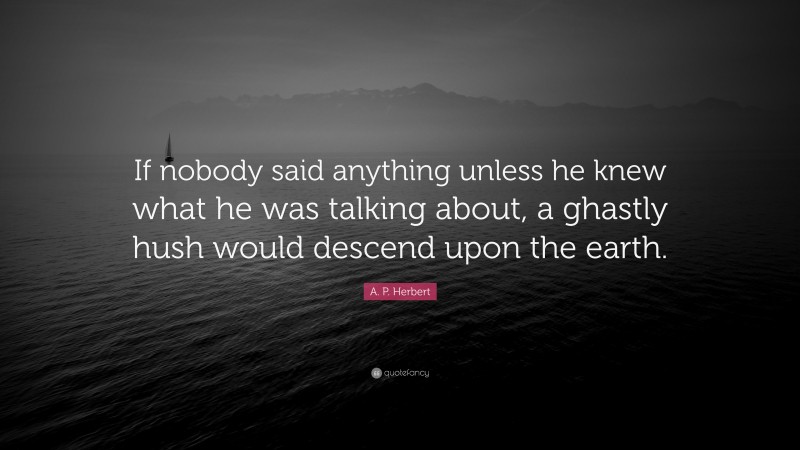 A. P. Herbert Quote: “If nobody said anything unless he knew what he was talking about, a ghastly hush would descend upon the earth.”