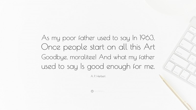 A. P. Herbert Quote: “As my poor father used to say In 1963, Once people start on all this Art Goodbye, moralitee! And what my father used to say Is good enough for me.”