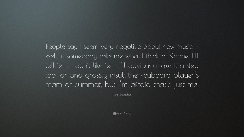 Noel Gallagher Quote: “People say I seem very negative about new music – well, if somebody asks me what I think of Keane, I’ll tell ’em. I don’t like ’em. I’ll obviously take it a step too far and grossly insult the keyboard player’s mam or summat, but I’m afraid that’s just me.”