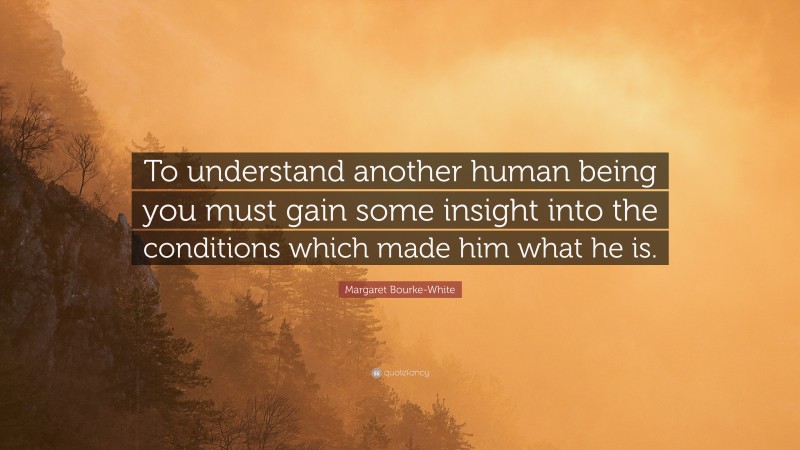 Margaret Bourke-White Quote: “To understand another human being you must gain some insight into the conditions which made him what he is.”