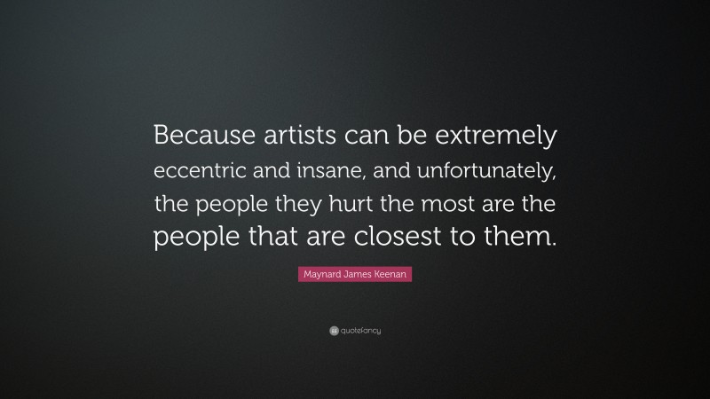 Maynard James Keenan Quote: “Because artists can be extremely eccentric and insane, and unfortunately, the people they hurt the most are the people that are closest to them.”