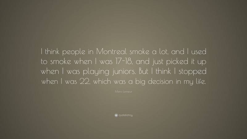 Mario Lemieux Quote: “I think people in Montreal smoke a lot, and I used to smoke when I was 17-18, and just picked it up when I was playing juniors. But I think I stopped when I was 22, which was a big decision in my life.”