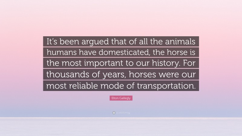 Elton Gallegly Quote: “It’s been argued that of all the animals humans have domesticated, the horse is the most important to our history. For thousands of years, horses were our most reliable mode of transportation.”