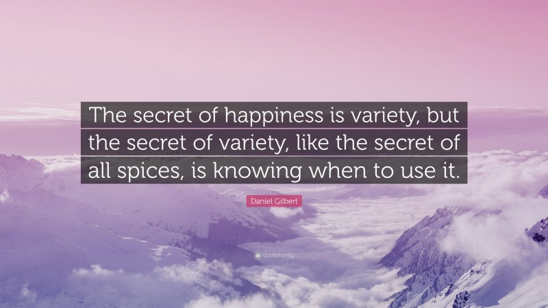 Daniel Gilbert Quote: “The secret of happiness is variety, but the secret of variety, like the secret of all spices, is knowing when to use it.”