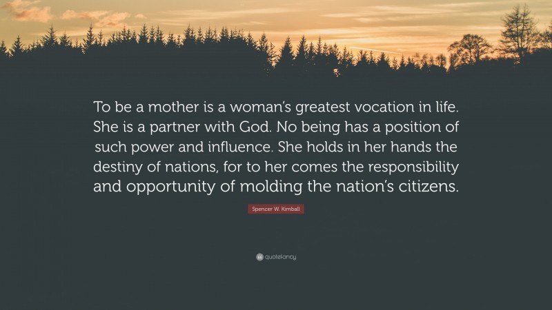 Spencer W. Kimball Quote: “To be a mother is a woman’s greatest vocation in life. She is a partner with God. No being has a position of such power and influence. She holds in her hands the destiny of nations, for to her comes the responsibility and opportunity of molding the nation’s citizens.”