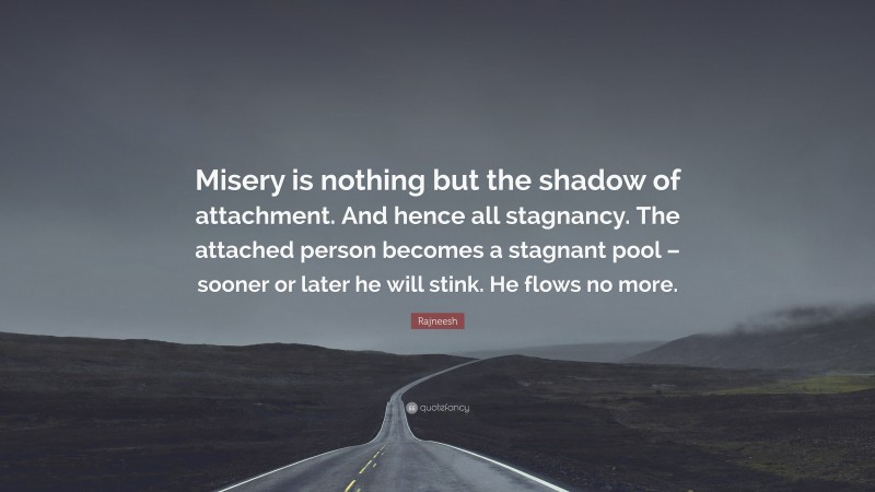 Rajneesh Quote: “Misery is nothing but the shadow of attachment. And hence all stagnancy. The attached person becomes a stagnant pool – sooner or later he will stink. He flows no more.”