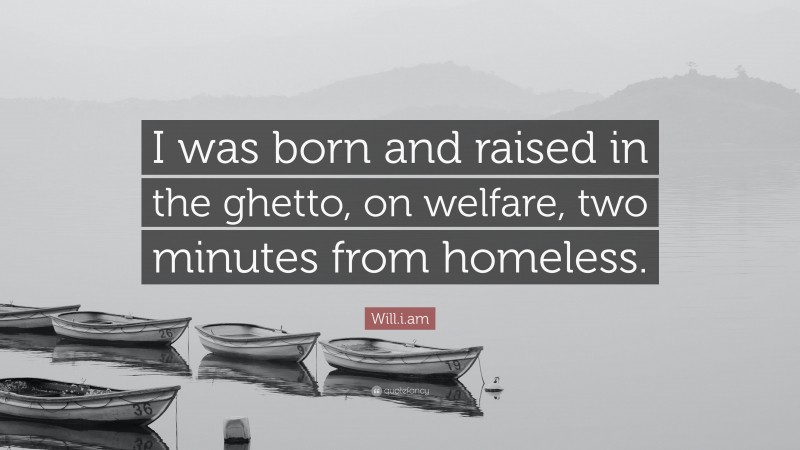 Will.i.am Quote: “I was born and raised in the ghetto, on welfare, two minutes from homeless.”