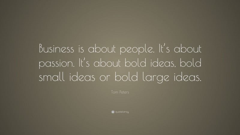 Tom Peters Quote: “Business is about people. It’s about passion. It’s about bold ideas, bold small ideas or bold large ideas.”