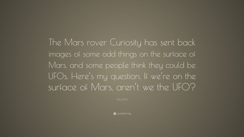 Jay Leno Quote: “The Mars rover Curiosity has sent back images of some odd things on the surface of Mars, and some people think they could be UFOs. Here’s my question. If we’re on the surface of Mars, aren’t we the UFO?”