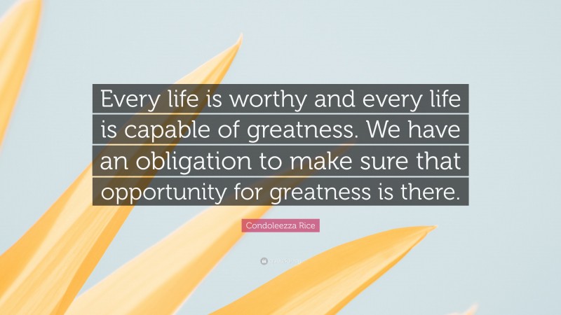 Condoleezza Rice Quote: “Every life is worthy and every life is capable of greatness. We have an obligation to make sure that opportunity for greatness is there.”