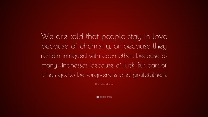 Ellen Goodman Quote: “We are told that people stay in love because of chemistry, or because they remain intrigued with each other, because of many kindnesses, because of luck. But part of it has got to be forgiveness and gratefulness.”