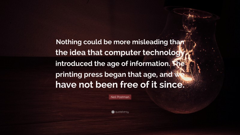 Neil Postman Quote: “Nothing could be more misleading than the idea that computer technology introduced the age of information. The printing press began that age, and we have not been free of it since.”