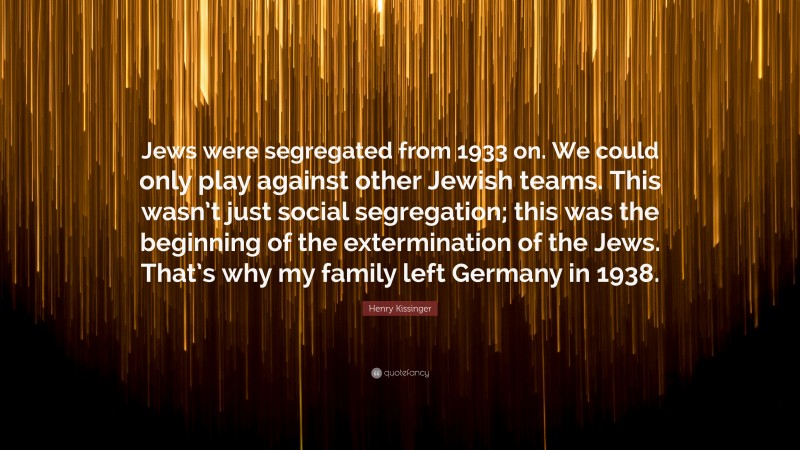 Henry Kissinger Quote: “Jews were segregated from 1933 on. We could only play against other Jewish teams. This wasn’t just social segregation; this was the beginning of the extermination of the Jews. That’s why my family left Germany in 1938.”
