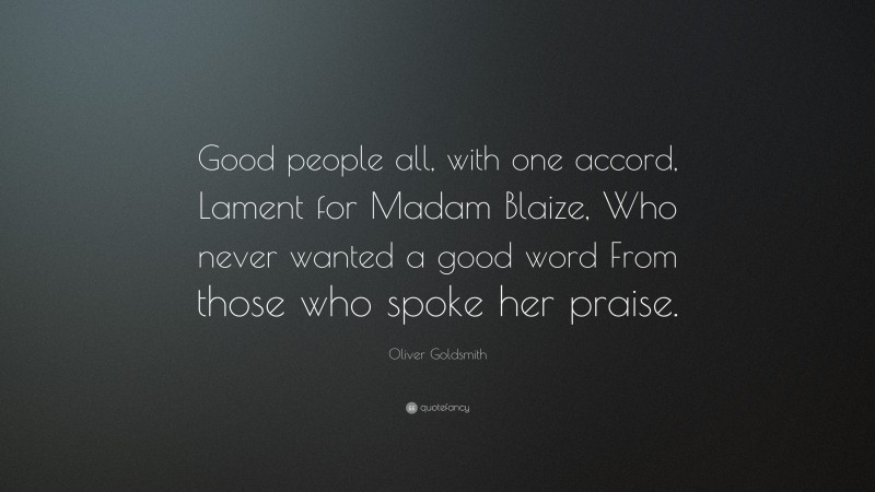 Oliver Goldsmith Quote: “Good people all, with one accord, Lament for Madam Blaize, Who never wanted a good word From those who spoke her praise.”