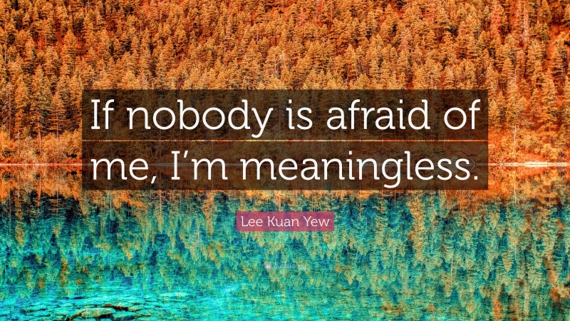 Lee Kuan Yew Quote: “If nobody is afraid of me, I’m meaningless.”