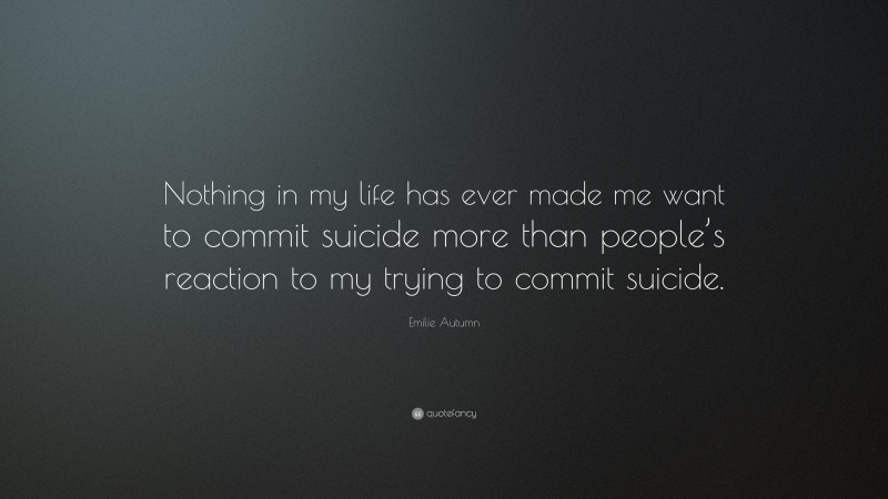 Emilie Autumn Quote: “Nothing in my life has ever made me want to commit suicide more than people’s reaction to my trying to commit suicide.”