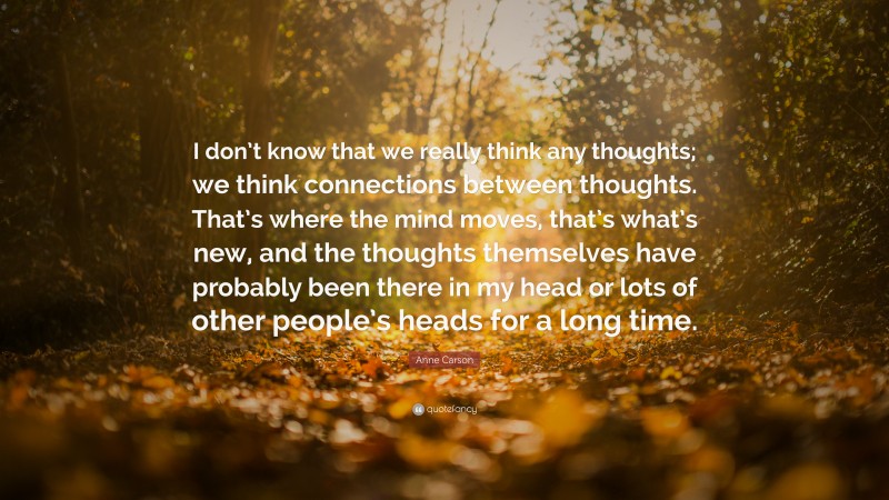 Anne Carson Quote: “I don’t know that we really think any thoughts; we think connections between thoughts. That’s where the mind moves, that’s what’s new, and the thoughts themselves have probably been there in my head or lots of other people’s heads for a long time.”