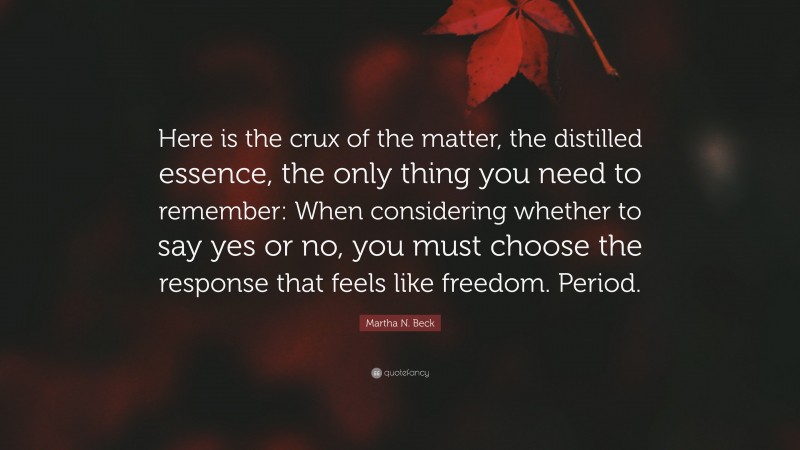 Martha N. Beck Quote: “Here is the crux of the matter, the distilled essence, the only thing you need to remember: When considering whether to say yes or no, you must choose the response that feels like freedom. Period.”