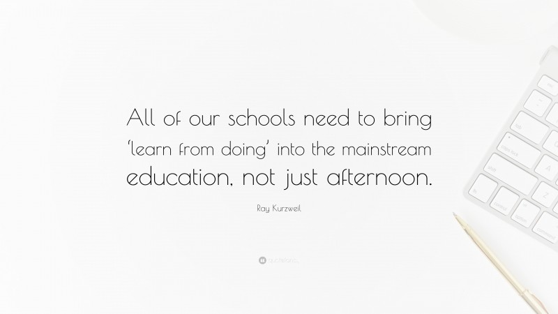 Ray Kurzweil Quote: “All of our schools need to bring ‘learn from doing’ into the mainstream education, not just afternoon.”