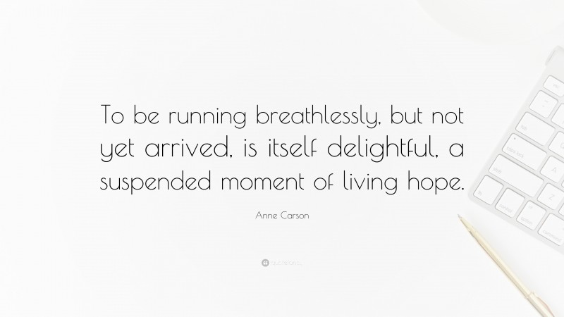 Anne Carson Quote: “To be running breathlessly, but not yet arrived, is itself delightful, a suspended moment of living hope.”