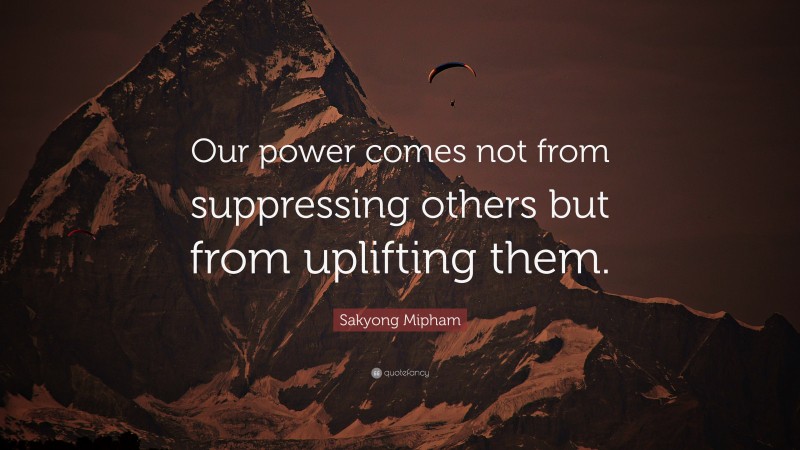 Sakyong Mipham Quote: “Our power comes not from suppressing others but from uplifting them.”
