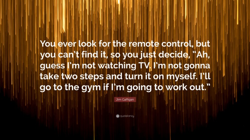 Jim Gaffigan Quote: “You ever look for the remote control, but you can’t find it, so you just decide, “Ah, guess I’m not watching TV. I’m not gonna take two steps and turn it on myself. I’ll go to the gym if I’m going to work out.””
