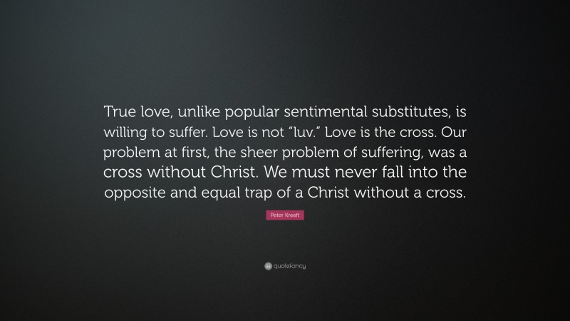 Peter Kreeft Quote: “True love, unlike popular sentimental substitutes, is willing to suffer. Love is not “luv.” Love is the cross. Our problem at first, the sheer problem of suffering, was a cross without Christ. We must never fall into the opposite and equal trap of a Christ without a cross.”