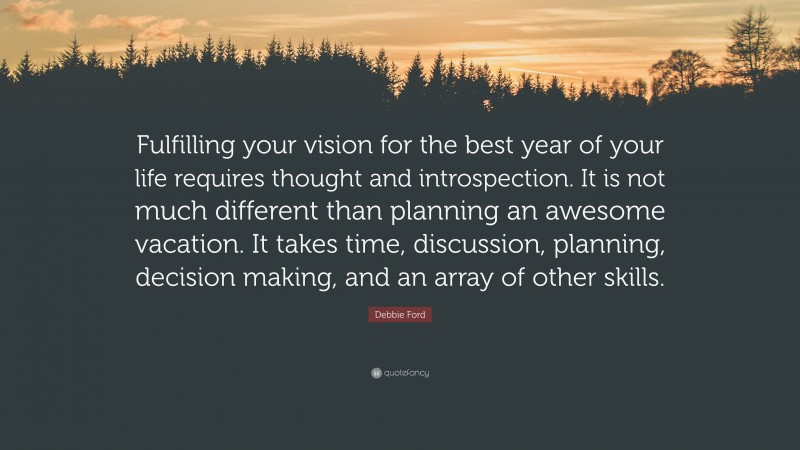 Debbie Ford Quote: “Fulfilling your vision for the best year of your life requires thought and introspection. It is not much different than planning an awesome vacation. It takes time, discussion, planning, decision making, and an array of other skills.”
